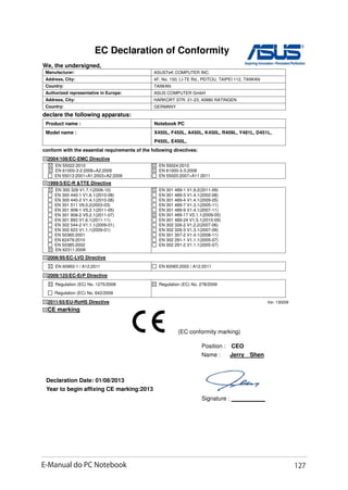 E-Manual do PC Notebook 127
EC Declaration of Conformity
We, the undersigned,
Manufacturer: ASUSTeK COMPUTER INC.
Address, City: 4F, No. 150, LI-TE Rd., PEITOU, TAIPEI 112, TAIWAN
Country: TAIWAN
Authorized representative in Europe: ASUS COMPUTER GmbH
Address, City: HARKORT STR. 21-23, 40880 RATINGEN
Country: GERMANY
declare the following apparatus:
Product name : Notebook PC
Model name : X450L, F450L, A450L, K450L, R409L, Y481L, D451L,
P450L, E450L,
conform with the essential requirements of the following directives:
2004/108/EC-EMC Directive
EN 55022:2010
EN 61000-3-2:2006+A2:2009
EN 55013:2001+A1:2003+A2:2006
EN 55024:2010
EN 61000-3-3:2008
EN 55020:2007+A11:2011
1999/5/EC-R TTE Directive
EN 300 328 V1.7.1(2006-10)
EN 300 440-1 V1.6.1(2010-08)
EN 300 440-2 V1.4.1(2010-08)
EN 301 511 V9.0.2(2003-03)
EN 301 908-1 V5.2.1(2011-05)
EN 301 908-2 V5.2.1(2011-07)
EN 301 893 V1.6.1(2011-11)
EN 302 544-2 V1.1.1(2009-01)
EN 302 623 V1.1.1(2009-01)
EN 50360:2001
EN 62479:2010
EN 50385:2002
EN 62311:2008
EN 301 489-1 V1.9.2(2011-09)
EN 301 489-3 V1.4.1(2002-08)
EN 301 489-4 V1.4.1(2009-05)
EN 301 489-7 V1.3.1(2005-11)
EN 301 489-9 V1.4.1(2007-11)
EN 301 489-17 V2.1.1(2009-05)
EN 301 489-24 V1.5.1(2010-09)
EN 302 326-2 V1.2.2(2007-06)
EN 302 326-3 V1.3.1(2007-09)
EN 301 357-2 V1.4.1(2008-11)
EN 302 291-1 V1.1.1(2005-07)
EN 302 291-2 V1.1.1(2005-07)
2006/95/EC-LVD Directive
EN 60950-1 / A12:2011 EN 60065:2002 / A12:2011
2009/125/EC-ErP Directive
Regulation (EC) No. 1275/2008
Regulation (EC) No. 642/2009
Regulation (EC) No. 278/2009
2011/65/EU-RoHS Directive Ver. 130208
CE marking
Declaration Date: 01/08/2013
Year to begin affixing CE marking:2013
Position : CEO
Name : Jerry Shen
Signature : __________
(EC conformity marking)
 