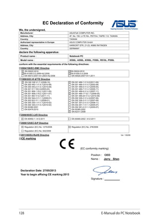 128 E-Manual do PC Notebook
EC Declaration of Conformity
We, the undersigned,
Manufacturer: ASUSTeK COMPUTER INC.
Address, City: 4F, No. 150, LI-TE Rd., PEITOU, TAIPEI 112, TAIWAN
Country: TAIWAN
Authorized representative in Europe: ASUS COMPUTER GmbH
Address, City: HARKORT STR. 21-23, 40880 RATINGEN
Country: GERMANY
declare the following apparatus:
Product name : Notebook PC
Model name : X550L, A550L, K550L, F550L, R510L, P550L
conform with the essential requirements of the following directives:
2004/108/EC-EMC Directive
EN 55022:2010
EN 61000-3-2:2006+A2:2009
EN 55013:2001+A1:2003+A2:2006
EN 55024:2010
EN 61000-3-3:2008
EN 55020:2007+A11:2011
1999/5/EC-R TTE Directive
EN 300 328 V1.7.1(2006-10)
EN 300 440-1 V1.6.1(2010-08)
EN 300 440-2 V1.4.1(2010-08)
EN 301 511 V9.0.2(2003-03)
EN 301 908-1 V5.2.1(2011-05)
EN 301 908-2 V5.2.1(2011-07)
EN 301 893 V1.6.1(2011-11)
EN 302 544-2 V1.1.1(2009-01)
EN 302 623 V1.1.1(2009-01)
EN 300 330-1 V1.7.1(2010-02)
EN 300 330-2 V1.5.1(2010-02)
EN 50360:2001
EN 62479:2010
EN 301 489-1 V1.9.2(2011-09)
EN 301 489-3 V1.4.1(2002-08)
EN 301 489-4 V1.4.1(2009-05)
EN 301 489-7 V1.3.1(2005-11)
EN 301 489-9 V1.4.1(2007-11)
EN 301 489-17 V2.1.1(2009-05)
EN 301 489-24 V1.5.1(2010-09)
EN 302 326-2 V1.2.2(2007-06)
EN 302 326-3 V1.3.1(2007-09)
EN 301 357-2 V1.4.1(2008-11)
EN 302 291-1 V1.1.1(2005-07)
EN 302 291-2 V1.1.1(2005-07)
EN 50385:2002
EN 62311:2008
2006/95/EC-LVD Directive
EN 60950-1 / A12:2011 EN 60065:2002 / A12:2011
2009/125/EC-ErP Directive
Regulation (EC) No. 1275/2008
Regulation (EC) No. 642/2009
Regulation (EC) No. 278/2009
2011/65/EU-RoHS Directive Ver. 130208
CE marking
Declaration Date: 27/05/2013
Year to begin affixing CE marking:2013
Position : CEO
Name : Jerry Shen
Signature : __________
(EC conformity marking)
 