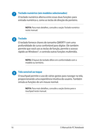 16 E-Manual do PC Notebook
Teclado numérico �������������������������(em modelos selecionados)
O teclado numérico alterna entre essas duas funções: para
entrada numérica e, como as teclas de direção do ponteiro.
NOTA: Para mais detalhes, consulte a seção Teclado numérico
neste manual.
Teclado
O teclado fornece chaves de tamanho QWERTY com uma
profundidade de curso confortável para digitar. Ele também
permite que você use as teclas de função, permite o acesso
rápido ao Windows®, e controla outras funções multimídia.
NOTA: O layout do teclado difere em conformidade com o
modelo ou território.
Tela sensível ao toque
O touchpad permite o uso de vários gestos para navegar na tela,
proporcionando uma experiência intuitiva do usuário. Também
simula as funções de um mouse normal.
NOTA: Para mais detalhes, consulte a seção Gestos para o
touchpad neste manual.
 