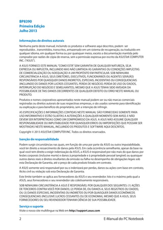 E-Manual do PC Notebook
Informações de direitos autorais
Nenhuma parte deste manual, incluindo os produtos e softwares aqui descritos, podem ser
reproduzidos , transmitidos, transcritos, armazenado em um sistema de recuperação, ou traduzido em
qualquer idioma, em qualquer forma ou por quaisquer meios, exceto a documentação mantida pelo
comprador por razões de cópia de reserva, sem a permissão expressa por escrito da ASUSTeK COMPUTER
INC. (“ASUS”).
A ASUS FORNECE ESTE MANUAL“COMO ESTÁ”SEM GARANTIA DE QUALQUER NATUREZA, SEJA
EXPRESSA OU IMPLÍCITA, INCLUINDO MAS NÃO LIMITADA ÀS GARANTIAS OU CONDIÇÕES IMPLÍCITAS
DE COMERCIALIZAÇÃO OU ADEQUAÇÃO A UM PROPÓSITO EM PARTICULAR. SOB NENHUMA
CIRCUNSTÂNCIA A ASUS, SEUS DIRETORES, EXECUTIVOS, FUNCIONÁRIOS OU AGENTES SERÁ(ÃO)
RESPONSÁVEIS POR QUAISQUER DANOS INDIRETOS, ESPECIAIS, INCIDENTAIS OU CONSEQUENCIAIS
(INCLUINDO OS DANOS POR LUCROS CESSANTES, PERDA DE NEGÓCIO, PERDA DE USO OU DADOS,
INTERRUPÇÃO DO NEGÓCIO E SEMELHANTES), MESMO QUE A ASUS TENHA SIDO AVISADA DA
POSSIBILIDADE DE TAIS DANOS DECORRENTES DE QUALQUER DEFEITO OU ERRO NESTE MANUAL OU
PRODUTO.
Produtos e nomes corporativos apresentados neste manual podem ser ou não marcas comerciais
registradas ou direitos autorais de suas respectivas empresas, e são usados somente para identificação
ou explicação e para benefício do proprietário, sem a intenção de infringir.
AS ESPECIFICAÇÕES E INFORMAÇÕES CONTIDAS NESTE MANUAL SÃO FORNECIDAS SOMENTE PARA
USO INFORMATIVO E ESTÃO SUJEITAS A ALTERAÇÕES A QUALQUER MOMENTO SEM AVISO, E NÃO
DEVEM SER INTERPRETADAS COMO UM COMPROMISSO DA ASUS. A ASUS NÃO ASSUME QUALQUER
RESPONSABILIDADE OU IMPUTABILIDADE POR QUAISQUER ERROS OU IMPERFEIÇÕES QUE POSSAM SER
MOSTRADAS NESTE MANUAL, INCLUINDO OS PRODUTOS E SOFTWARE AQUI DESCRITOS.
Copyright © 2013 ASUSTeK COMPUTER INC. Todos os direitos reservados.
Isenção de responsabilidade
Podem surgir circunstâncias nas quais, em função de uma por parte da ASUS ou outra imputabilidade,
você ter direito a ressarcimento de danos pela ASUS. Em cada ocorrência semelhante, apesar da base na
qual você tem direito a exigir indenização da ASUS, a ASUS é responsável por não mais do que danos por
lesões corporais (inclusive morte) e danos à propriedade e à propriedade pessoal tangível; ou quaisquer
outros danos reais e diretos resultantes da omissão ou falha no desempenho de obrigações legais sob
esta Declaração de Garantia, até o preço de cada produto listado em contrato.
A ASUS somente será responsável por ou o indenizará por perdas, danos ou ações com base em contrato,
ilícito civil ou violação sob esta Declaração de Garantia.
Este limite também se aplica aos fornecedores da ASUS e seu revendedor. Isto é o máximo pelo qual a
ASUS, seus fornecedores e seu revendedor são coletivamente responsáveis.
SOB NENHUMA CIRCUNSTÂNCIA A ASUS É RESPONSÁVEL POR QUALQUER DOS SEGUINTES: (1) AÇÕES
DE TERCEIROS CONTRA VOCÊ POR DANOS; (2) PERDA DE, OU DANOS A, SEUS REGISTROS OU DADOS;
OU (3) DANOS ESPECIAIS, INCIDENTAIS OU INDIRETOS OU POR QUAISQUER DANOS ECONÔMICOS
CONSEQUENCIAIS (INCLUSIVE LUCROS CESSANTES OU DE ECONOMIA), MESMO QUE A ASUS, SEUS
FORNECEDORES OU SEU REVENDEDOR TENHAM CIÊNCIA DE SUA POSSIBILIDADE.
Serviço e suporte
Visite o nosso site multilingue na Web em http://support.asus.com
Primeira Edição
Julho 2013
BP8390
 