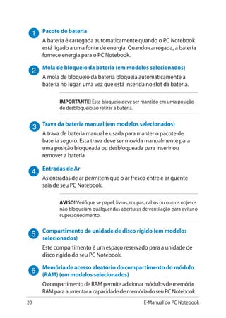 20 E-Manual do PC Notebook
Pacote de bateria
A bateria é carregada automaticamente quando o PC Notebook
está ligado a uma fonte de energia. Quando carregada, a bateria
fornece energia para o PC Notebook.
Mola de bloqueio da bateria (em modelos selecionados)
A mola de bloqueio da bateria bloqueia automaticamente a
bateria no lugar, uma vez que está inserida no slot da bateria.
IMPORTANTE! Este bloqueio deve ser mantido em uma posição
de desbloqueio ao retirar a bateria.
Trava da bateria manual (em modelos selecionados)
A trava de bateria manual é usada para manter o pacote de
bateria seguro. Esta trava deve ser movida manualmente para
uma posição bloqueada ou desbloqueada para inserir ou
remover a bateria.
Entradas de Ar
As entradas de ar permitem que o ar fresco entre e ar quente
saia de seu PC Notebook.
AVISO! Verifique se papel, livros, roupas, cabos ou outros objetos
não bloqueiam qualquer das aberturas de ventilação para evitar o
superaquecimento.
Compartimento de unidade de disco rígido (em modelos
selecionados)
Este compartimento é um espaço reservado para a unidade de
disco rígido do seu PC Notebook.
Memória de acesso aleatório do compartimento do módulo
(RAM) (em modelos selecionados)
O compartimento de RAM permite adicionar módulos de memória
RAM para aumentar a capacidade de memória do seu PC Notebook.
 