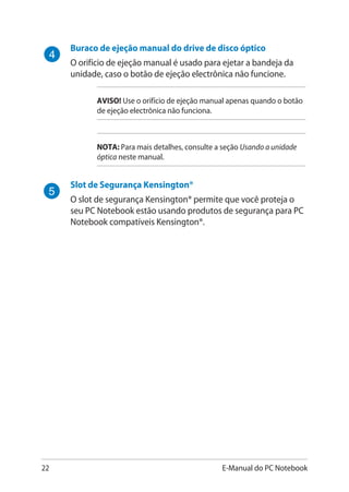 22 E-Manual do PC Notebook
Buraco de ejeção manual do drive de disco óptico
O orifício de ejeção manual é usado para ejetar a bandeja da
unidade, caso o botão de ejeção electrônica não funcione.
AVISO! Use o orifício de ejeção manual apenas quando o botão
de ejeção electrônica não funciona.
NOTA: Para mais detalhes, consulte a seção Usando a unidade
óptica neste manual.
Slot de Segurança Kensington®
O slot de segurança Kensington® permite que você proteja o
seu PC Notebook estão usando produtos de segurança para PC
Notebook compatíveis Kensington®.
 