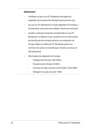 30 E-Manual do PC Notebook
IMPORTANT!
•	 Certifique-se que o seu PC Notebook está ligado ao
adaptador de energia antes de ligá-lo pela primeira vez.
•	 Ao usar seu PC Notebook no modo adaptador de energia, a
tomada deve estar perto da unidade e facilmente acessível.
•	 Localize a etiqueta rotulando entrada/saída em seu PC
Notebook e certifique-se que combina com as informações
de classificação de entrada/saída em seu adaptador de
energia. Alguns modelos de PC Notebook podem ter
correntes de saída com classificação múltipla com base no
SKU disponível.
•	 Informações do adaptador de energia:
	 -	 Voltagem de entrada: 100-240Vac
	 -	 Frequência de entrada: 50-60Hz
	 -	 Corrente de saída nominal: 3,42A (65W), 4,74A (90W)
	 -	 Voltagem de saída nominal: 19Vdc
 