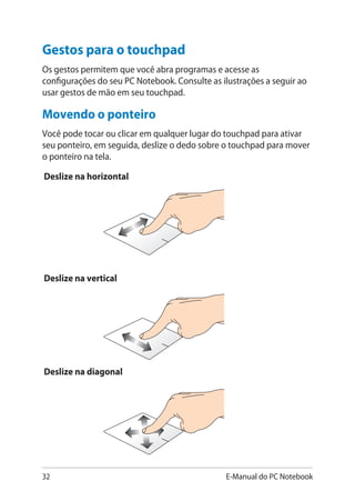 32 E-Manual do PC Notebook
Deslize na horizontal
Deslize na vertical
Deslize na diagonal
Movendo o ponteiro
Você pode tocar ou clicar em qualquer lugar do touchpad para ativar
seu ponteiro, em seguida, deslize o dedo sobre o touchpad para mover
o ponteiro na tela.
Gestos para o touchpad
Os gestos permitem que você abra programas e acesse as
configurações do seu PC Notebook. Consulte as ilustrações a seguir ao
usar gestos de mão em seu touchpad.
 
