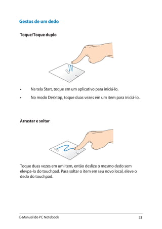 E-Manual do PC Notebook 33
Gestos de um dedo
Toque/Toque duplo
•	 Na tela Start, toque em um aplicativo para iniciá-lo.
•	 No modo Desktop, toque duas vezes em um item para iniciá-lo.
Arrastar e soltar
Toque duas vezes em um item, então deslize o mesmo dedo sem
elevpa-lo do touchpad. Para soltar o item em seu novo local, eleve o
dedo do touchpad.
 
