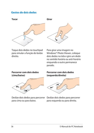 36 E-Manual do PC Notebook
Gestos de dois dedos
Tocar Girar
Toque dois dedos no touchpad
para simular a função do botão
direito.
Para girar uma imagem no
Windows® Photo Viewer, coloque
dois dedos na tela e gire um dedo
no sentido horário ou anti-horário
enquando o outro permanece
parado.
Percorrer com dois dedos
(cima/baixo)
Percorrer com dois dedos
(esquerda/direita)
Deslize dois dedos para percorrer
para cima ou para baixo.
Deslize dois dedos para percorrer
para esquerda ou para direita.
 