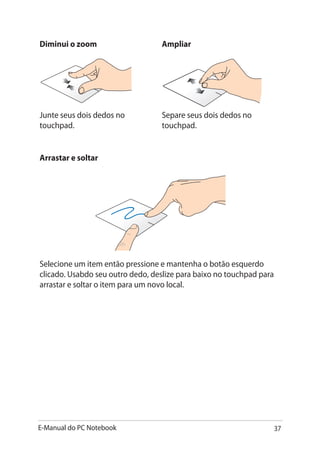 E-Manual do PC Notebook 37
Diminui o zoom Ampliar
Junte seus dois dedos no
touchpad.
Separe seus dois dedos no
touchpad.
Arrastar e soltar
Selecione um item então pressione e mantenha o botão esquerdo
clicado. Usabdo seu outro dedo, deslize para baixo no touchpad para
arrastar e soltar o item para um novo local.
 