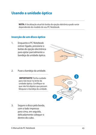 E-Manual do PC Notebook 43
Usando a unidade óptica�
NOTA: A localização atual do botão de ejeção eletrônica pode variar
dependendo do modelo do seu PC Notebook.
Inserção de um disco óptico
1.	 Enquanto o PC Notebook
estiver ligado, pressione o
botão de ejeção electrônica
para ejetar parcialmente a
bandeja da unidade óptica.
2.	 Puxe a bandeja da unidade.
IMPORTANTE! Tenha cuidado
para não tocar na lente da
unidade óptica. Certifique-se
que não há objetos que possam
bloquear a bandeja da unidade.
3.	 Segure o disco pela borda,
com o lado impresso
para cima, em seguida,
delicadamente coloque-o
dentro do cubo.
 