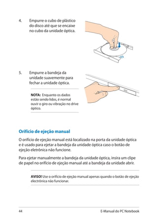 44 E-Manual do PC Notebook
4.	 Empurre o cubo de plástico
do disco até que se encaixe
no cubo da unidade óptica.
5.	 Empurre a bandeja da
unidade suavemente para
fechar a unidade óptica.
NOTA: Enquanto os dados
estão sendo lidos, é normal
ouvir o giro ou vibração no drive
óptico.
Orifício de ejeção manual
O orifício de ejeção manual está localizado na porta da unidade óptica
e é usado para ejetar a bandeja da unidade óptica caso o botão de
ejeção eletrônica não funcione.
Para ejetar manualmente a bandeja da unidade óptica, insira um clipe
de papel no orifício de ejeção manual até a bandeja da unidade abrir.
AVISO�! Use o orifício de ejeção manual apenas quando o botão de ejeção
electrônica não funcionar.
 