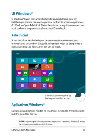 E-Manual do PC Notebook 47
Aplicativos Windows@
Estes são os aplicativos fixados na tela Inicial e exibidos em formato de
ladrilho para fácil acesso.
NOTA: Alguns aplicativos requerem registro na sua conta Microsoft antes
de estarem completamente iniciados.
UI Windows@
O Windows® 8 vem com uma interface do usuário (UI) com base em
ladrilhos que permite que você organize e facilmente acesse os aplicativos
do Windows® pela Tela Inicial. Ela também inclui os seguintes recursos que
você pode usar enquanto trabalha no seu PC Notebook.
Tela Inicial
A tela inicial será exibida depois de ter se registrado com sucesso
em sua conta de usuário. Ela ajuda a organizar todos os programas e
aplicativos que são necessários em um só lugar.
Aumentar/diminuir zoom de
botão para ladrilhos ao vivo
 
