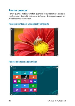 48 E-Manual do PC Notebook
Pontos quentes em um aplicativo iniciado
Pontos quentes na tela Inicial
Pontos quentes
Pontos quentes na tela permitem que você abra programas e acesse as
configurações do seu PC Notebook. As funções destes pontos pode ser
ativado usanda o touchpad.
 