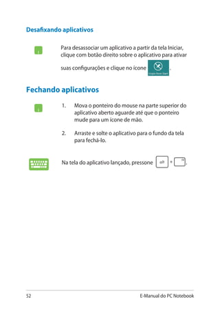 52 E-Manual do PC Notebook
Para desassociar um aplicativo a partir da tela Iniciar,
clique com botão direito sobre o aplicativo para ativar
suas configurações e clique no ícone .
Desafixando aplicativos
Fechando aplicativos
1.	 Mova o ponteiro do mouse na parte superior do
aplicativo aberto aguarde até que o ponteiro
mude para um ícone de mão.
2.	 Arraste e solte o aplicativo para o fundo da tela
para fechá-lo.
Na tela do aplicativo lançado, pressone .
 