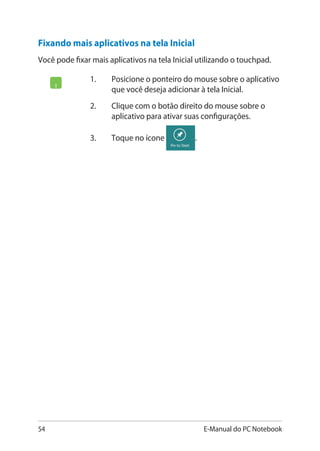 54 E-Manual do PC Notebook
Fixando mais aplicativos na tela Inicial
Você pode fixar mais aplicativos na tela Inicial utilizando o touchpad.
1. 	 Posicione o ponteiro do mouse sobre o aplicativo
que você deseja adicionar à tela Inicial.
2.	 Clique com o botão direito do mouse sobre o
aplicativo para ativar suas configurações.
3.	 Toque no ícone .
 