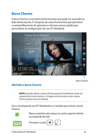 E-Manual do PC Notebook 55
Mova o ponteiro do mouse no canto superior direito
ou esquerdo da tela.
Pressione a tecla
Barra Charms
A barra Charms é uma barra de ferramentas que pode ser acionada no
lado direito da tela. É composta de várias ferramentas que permitem
o compartilhamento de aplicativos e fornece acesso rápido para
personalizar as configurações do seu PC Notebook.
Abrindo a barra Charms
NOTA: Quando aberta, a barra Charms aparece inicialmente como um
conjunto de ícones brancos. A imagem acima mostra como a barra
Charms parece uma vez ativada.
Use o touchpad do seu PC Notebook ou o teclado para iniciar a barra
Charms.
Barra Charms
 