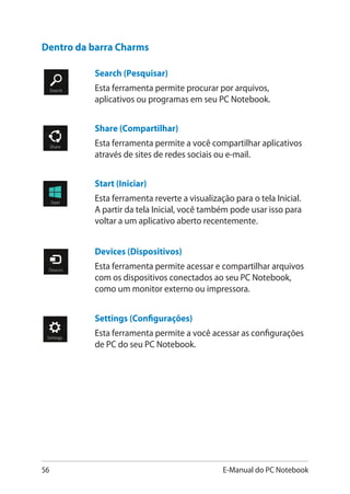 56 E-Manual do PC Notebook
Search (Pesquisar)
Esta ferramenta permite procurar por arquivos,
aplicativos ou programas em seu PC Notebook.
Share (Compartilhar)
Esta ferramenta permite a você compartilhar aplicativos
através de sites de redes sociais ou e-mail.
Start (Iniciar)
Esta ferramenta reverte a visualização para o tela Inicial.
A partir da tela Inicial, você também pode usar isso para
voltar a um aplicativo aberto recentemente.
Devices (Dispositivos)
Esta ferramenta permite acessar e compartilhar arquivos
com os dispositivos conectados ao seu PC Notebook,
como um monitor externo ou impressora.
Settings (Configurações)
Esta ferramenta permite a você acessar as configurações
de PC do seu PC Notebook.
Dentro da barra Charms
 