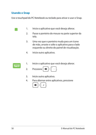 58 E-Manual do PC Notebook
Usando o Snap
Use o touchpad do PC Notebook ou teclado para ativar e usar o Snap.
1.	 Inicie o aplicativo que você deseja alterar.
2.	 Passe o ponteiro do mouse na parte superior da
tela.
3.	 Uma vez que o ponteiro muda para um ícone
de mão, arraste e solte o aplicativo para o lado
esquerdo ou direito do painel de visualização.
4.	 Inicie outro aplicativo.
1.	 Inicie o aplicativo que você deseja alterar.
2.	 Pressione .
3.	 Inicie outro aplicativo.
4.	 Para alternar entre aplicativos, pressione
.
 