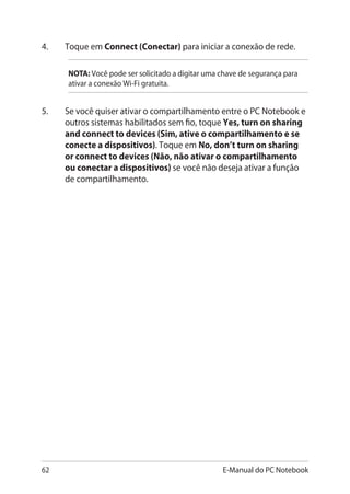 62 E-Manual do PC Notebook
4.	 Toque em Connect (Conectar) para iniciar a conexão de rede.
NOTA: Você pode ser solicitado a digitar uma chave de segurança para
ativar a conexão Wi-Fi gratuita.
5.	 Se você quiser ativar o compartilhamento entre o PC Notebook e
outros sistemas habilitados sem fio, toque Yes, turn on sharing
and connect to devices (Sim, ative o compartilhamento e se
conecte a dispositivos). Toque em No, don’t turn on sharing
or connect to devices (Não, não ativar o compartilhamento
ou conectar a dispositivos) se você não deseja ativar a função
de compartilhamento.
 