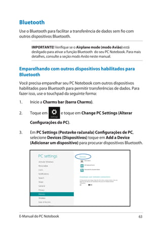 E-Manual do PC Notebook 63
1.	 Inicie a Charms bar (barra Charms).
2.	 Toque em e toque em Change PC Settings (Alterar
Configurações do PC).
3.	 Em PC Settings (Postavke računala) Configurações de PC,
selecione Devices (Dispositivos) toque em Add a Device
(Adicionar um dispositivo) para procurar dispositivos Bluetooth.
Bluetooth
Use o Bluetooth para facilitar a transferência de dados sem fio com
outros dispositivos Bluetooth.
IMPORTANTE! Verifique se o Airplane mode (modo Avião) está
desligado para ativar a função Bluetooth do seu PC Notebook. Para mais
detalhes, consulte a seção modo Avião neste manual.
Emparelhando com outros dispositivos habilitados para
Bluetooth
Você precisa emparelhar seu PC Notebook com outros dispositivos
habilitados para Bluetooth para permitir transferências de dados. Para
fazer isso, use o touchpad da seguinte forma:
 