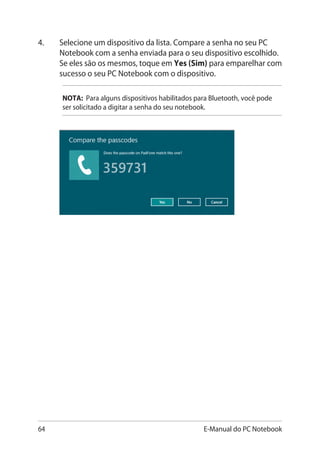 64 E-Manual do PC Notebook
4.	 Selecione um dispositivo da lista. Compare a senha no seu PC
Notebook com a senha enviada para o seu dispositivo escolhido.
Se eles são os mesmos, toque em Yes (Sim) para emparelhar com
sucesso o seu PC Notebook com o dispositivo.
NOTA: Para alguns dispositivos habilitados para Bluetooth, você pode
ser solicitado a digitar a senha do seu notebook.
 