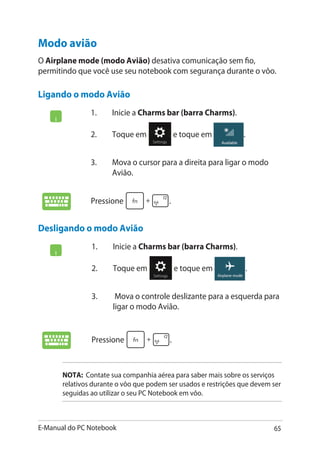 E-Manual do PC Notebook 65
1.	 Inicie a Charms bar (barra Charms).
2.	 Toque em e toque em .
3.	 Mova o cursor para a direita para ligar o modo
Avião.
Pressione .
Modo avião
O Airplane mode (modo Avião) desativa comunicação sem fio,
permitindo que você use seu notebook com segurança durante o vôo.
Ligando o modo Avião
Desligando o modo Avião
1.	 Inicie a Charms bar (barra Charms).
2.	 Toque em e toque em .
3.	 Mova o controle deslizante para a esquerda para
ligar o modo Avião.
Pressione .
NOTA: Contate sua companhia aérea para saber mais sobre os serviços
relativos durante o vôo que podem ser usados e restrições que devem ser
seguidas ao utilizar o seu PC Notebook em vôo.
 