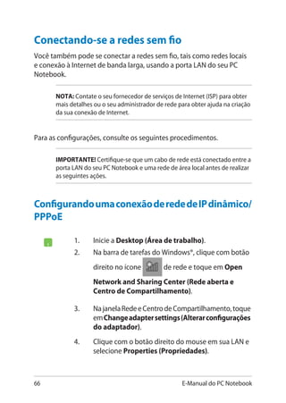 66 E-Manual do PC Notebook
ConfigurandoumaconexãoderededeIPdinâmico/
PPPoE
1.	 Inicie a Desktop (Área de trabalho).
2.	 Na barra de tarefas do Windows®, clique com botão
direito no ícone de rede e toque em Open
Network and Sharing Center (Rede aberta e
Centro de Compartilhamento).
3.	 NajanelaRedeeCentrodeCompartilhamento,toque
emChangeadaptersettings(Alterarconfigurações
do adaptador).
4.	 Clique com o botão direito do mouse em sua LAN e
selecione Properties (Propriedades).
Conectando-se a redes sem fio
Você também pode se conectar a redes sem fio, tais como redes locais
e conexão à Internet de banda larga, usando a porta LAN do seu PC
Notebook.
NOTA: Contate o seu fornecedor de serviços de Internet (ISP) para obter
mais detalhes ou o seu administrador de rede para obter ajuda na criação
da sua conexão de Internet.
Para as configurações, consulte os seguintes procedimentos.
IMPORTANTE! Certifique-se que um cabo de rede está conectado entre a
porta LAN do seu PC Notebook e uma rede de área local antes de realizar
as seguintes ações.
 
