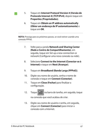 E-Manual do PC Notebook 67
5.	 Toque em Internet Protocol Version 4 (Versão de
Protocolo Internet 4) (TCP/IPv4), depois toque em
Properties (Propriedades).
NOTA: Prossiga para os próximos passos, se você estiver usando uma
conexão PPPoE.
6.	 Toque em Obtain an IP address automatically
(Obter um endereço de IP automaticamente) e
toque em OK.
7.	 Volte para a janela Network and Sharing Center
(Rede e Centro de Compartilhamento), em
seguida, toque em Set up a new connection or
network (Configurar uma nova conexão ou rede).
8.	 Selecione Connect to the Internet (Conectar-se à
Internet) e toque em Next (Avançar).
9.	 Toque em Broadband (Banda Larga (PPPoE)).
10.	 Digite seu nome de usuário, senha e nome de
conexão e toque em Connect (Conectar).
11.	 Toque em Close (Fechar) para finalizar a
configuração.
12.	 Toque na barra de tarefas, em seguida, toque
na conexão que você acabou de criar.
13.	 Digite seu nome de usuário e senha, em seguida,
clique em Connect (Conectar) para iniciar a
conexão com a Internet.
 