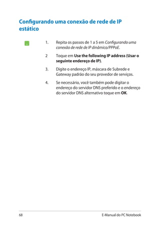 68 E-Manual do PC Notebook
Configurando uma conexão de rede de IP
estático
1.	 Repita os passos de 1 a 5 em Configurando uma
conexão de rede de IP dinâmico/PPPoE.
2	 Toque em Use the following IP address (Usar o
seguinte endereço de IP).
3.	 Digite o endereço IP, máscara de Subrede e
Gateway padrão do seu provedor de serviços.
4.	 Se necessário, você também pode digitar o
endereço do servidor DNS preferido e o endereço
do servidor DNS alternativo toque em OK.
 