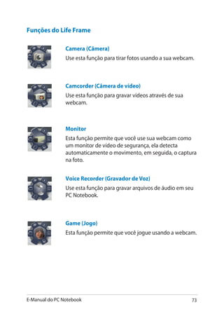 E-Manual do PC Notebook 73
Funções do Life Frame
Camera (Câmera)
Use esta função para tirar fotos usando a sua webcam.
Camcorder (Câmera de vídeo)
Use esta função para gravar vídeos através de sua
webcam.
Monitor
Esta função permite que você use sua webcam como
um monitor de vídeo de segurança, ela detecta
automaticamente o movimento, em seguida, o captura
na foto.
Voice Recorder (Gravador de Voz)
Use esta função para gravar arquivos de áudio em seu
PC Notebook.
Game (Jogo)
Esta função permite que você jogue usando a webcam.
 