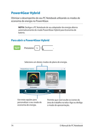 74 E-Manual do PC Notebook
Pressione .
Selecione um destes modos de plano de energia.
Use estas opções para
personalizar o seu modo de
economia de energia.
Permite que você oculte os ícones da
área de trabalho na tela e liga ou desliga
o modo de apresentação.
Power4Gear Hybrid
Otimizar o desempenho do seu PC Notebook utilizando os modos de
economia de energia no Power4Gear.
NOTA: Desligar o PC Notebook de seu adaptador de energia alterna
automaticamente do modo Power4Gear Hybrid para Economia de
bateria.
Para abrir o Power4Gear Hybrid
 