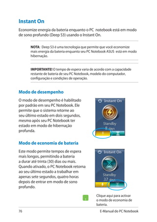 76 E-Manual do PC Notebook
Clique aqui para activar
o modo de economia de
bateria.
Instant On
Economize energia da bateria enquanto o PC notebook está em modo
de sono profundo (Deep S3) usando o Instant On.
NOTA: Deep S3 é uma tecnologia que permite que você economize
mais energia da bateria enquanto seu PC Notebook ASUS está em modo
hibernação.
IMPORTANTE! O tempo de espera varia de acordo com a capacidade
restante de bateria de seu PC Notebook, modelo do computador,
configuração e condições de operação.
Modo de desempenho
O modo de desempenho é habilitado
por padrão em seu PC Notebook. Ele
permite que o sistema retorne ao
seu último estado em dois segundos,
mesmo após seu PC Notebook ter
estado em modo de hibernação
profunda.
Modo de economia de bateria
Este modo permite tempos de espera
mais longos, permitindo a bateria
a durar até trinta (30) dias ou mais.
Quando ativado, o PC Notebook retorna
ao seu último estado a trabalhar em
apenas sete segundos, quatro horas
depois de entrar em modo de sono
profundo.
 