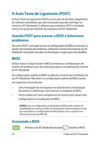 78 E-Manual do PC Notebook
Reinicie o seu PC Notebook pressione durante o POST.
O Auto Teste de Ligamento (POST)
O Auto Teste de Ligamento (POST) é uma série de de testes diagnóstico
de software controlados que são executados quando você ligar ou
reiniciar o PC Notebook. O software que controla o POST é instalado
como uma parte permanente da arquitetura do PC Notebook.
Usando POST para acessar a BIOS e Solucionar
problemas
Durante o POST, você pode acessar as configurações da BIOS ou executar as
opções de resolução de problemas, utilizando as teclas de função do seu PC
Notebook. Você pode consultar as informações a seguir para mais detalhes.
BIOS
O Basic Input e Output System (BIOS) armazena as configurações do
sistema de hardware que são necessários para a inicialização do sistema
no PC Notebook.
As configurações padrão da BIOS se aplicam à maioria das condições do
seu PC Notebook. Não altere as configurações padrão da BIOS, exceto
nas seguintes circunstâncias:
•	 Uma mensagem de erro aparece na tela durante a inicialização
do sistema e solicita que você execute a instalação da BIOS.
•	 Você instalou um novo componente de sistema que requer mais
configurações ou atualizações da BIOS.
AVISO: Usar as configurações inadequadas da BIOS pode resultar em
instabilidade do sistema ou falha de inicialização. Recomendamos muito
que você altere as configurações da BIOS apenas com a ajuda de um
técnico de serviço qualificado.
Acessando a BIOS
 