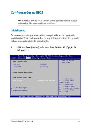 E-Manual do PC Notebook 79
→← : Select Screen
↑↓ : Select Item
Enter: Select
+/— : Change Opt.
F1 : General Help
F9 : Optimized Defaults
F10 : Save  Exit
ESC : Exit
Boot Configuration
Fast Boot [Enabled]
Launch CSM [Disabled]
Driver Option Priorities
Boot Option Priorities
Boot Option #1 [Windows Boot Manager]
Add New Boot Option
Delete Boot Option
Sets the system
boot order
Aptio Setup Utility - Copyright (C) 2012 American Megatrends, Inc.
Main Advanced Boot Security Save  Exit
Version 2.15.1226. Copyright (C) 2012 American Megatrends, Inc.
Configurações na BIOS
NOTA��: As talas BIOS na seção servem apenas como referência. As telas
reais podem diferir por modelos e territórios.
Inicialização
Este menu permite que você defina suas prioridades de opções de
inicialização. Você pode consultar os seguintes procedimentos quando
definir a sua prioridade de inicialização.
1.	 NBA tela Boot (Iniciar), selecione Boot Option #1 (Opção de
Início nº. 1).
 