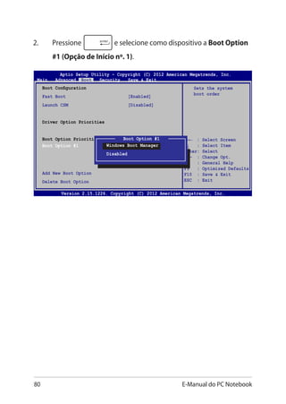 80 E-Manual do PC Notebook
2.	 Pressione e selecione como dispositivo a Boot Option
#1 (Opção de Início nº. 1).
→← : Select Screen
↑↓ : Select Item
Enter: Select
+/— : Change Opt.
F1 : General Help
F9 : Optimized Defaults
F10 : Save  Exit
ESC : Exit
Sets the system
boot order
Aptio Setup Utility - Copyright (C) 2012 American Megatrends, Inc.
Main Advanced Boot Security Save  Exit
Version 2.15.1226. Copyright (C) 2012 American Megatrends, Inc.
Boot Configuration
Fast Boot [Enabled]
Launch CSM [Disabled]
Driver Option Priorities
Boot Option Priorities
Boot Option #1 [Windows Boot Manager]
Add New Boot Option
Delete Boot Option
Boot Option #1
Windows Boot Manager
Disabled
 