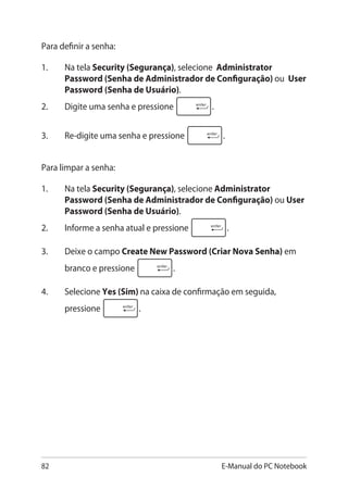 82 E-Manual do PC Notebook
Para definir a senha:
1.	 Na tela Security (Segurança), selecione Administrator
Password (Senha de Administrador de Configuração) ou User
Password (Senha de Usuário).
2.	 Digite uma senha e pressione .
3.	 Re-digite uma senha e pressione .
Para limpar a senha:
1.	 Na tela Security (Segurança), selecione Administrator
Password (Senha de Administrador de Configuração) ou User
Password (Senha de Usuário).
2.	 Informe a senha atual e pressione .
3.	 Deixe o campo Create New Password (Criar Nova Senha) em
branco e pressione .
4.	 Selecione Yes (Sim) na caixa de confirmação em seguida,
pressione .
 