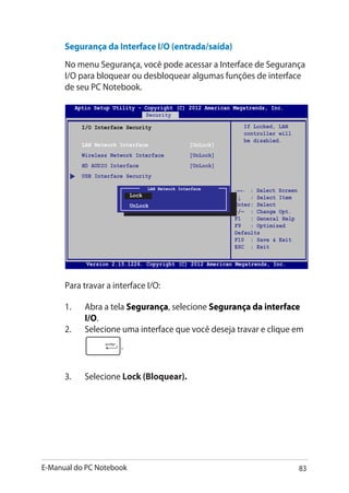 E-Manual do PC Notebook 83
Segurança da Interface I/O (entrada/saída)
No menu Segurança, você pode acessar a Interface de Segurança
I/O para bloquear ou desbloquear algumas funções de interface
de seu PC Notebook.
I/O Interface Security
LAN Network Interface [UnLock]
Wireless Network Interface [UnLock]
HD AUDIO Interface [UnLock]
USB Interface Security
If Locked, LAN
controller will
be disabled.
Aptio Setup Utility - Copyright (C) 2012 American Megatrends, Inc.
Security
→← : Select Screen
↑↓ : Select Item
Enter: Select
+/— : Change Opt.
F1 : General Help
F9 : Optimized
Defaults
F10 : Save  Exit
ESC : Exit
Version 2.15.1226. Copyright (C) 2012 American Megatrends, Inc.
LAN Network Interface
Lock
UnLock
Para travar a interface I/O:
1.	 Abra a tela Segurança, selecione Segurança da interface
I/O.
2.	 Selecione uma interface que você deseja travar e clique em
.
3.	 Selecione Lock (Bloquear).
 