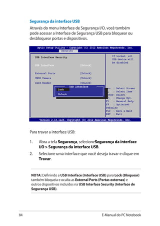 84 E-Manual do PC Notebook
Version 2.15.1226. Copyright (C) 2012 American Megatrends, Inc.
USB Interface Security
USB Interface [UnLock]
External Ports [UnLock]
CMOS Camera [UnLock]
Card Reader [UnLock]
If Locked, all
USB device will
be disabled
Aptio Setup Utility - Copyright (C) 2012 American Megatrends, Inc.
Security
→← : Select Screen
↑↓ : Select Item
Enter: Select
+/— : Change Opt.
F1 : General Help
F9 : Optimized
Defaults
F10 : Save  Exit
ESC : Exit
USB Interface
Lock
UnLock
Segurança da interface USB
Através do menu Interface de Segurança I/O, você também
pode acessar a Interface de Segurança USB para bloquear ou
desbloquear portas e dispositivos.
NOTA: Definindo a USB Interface (Interface USB) para Lock (Bloquear)
também bloqueia e oculta as External Ports (Portas externas) e
outros dispositivos incluídos na USB Interface Security (Interface de
Segurança USB).
Para travar a interface USB:
1.	 Abra a tela Segurança, selecioneSegurança da interface
I/O  Segurança da interface USB.
2.	 Selecione uma interface que você deseja travar e clique em
Travar.
 