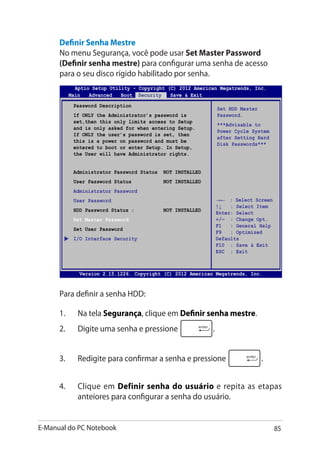 E-Manual do PC Notebook 85
Aptio Setup Utility - Copyright (C) 2011 American Megatrends, Inc.
Set HDD Master
Password.
***Advisable to
Power Cycle System
after Setting Hard
Disk Passwords***
Aptio Setup Utility - Copyright (C) 2012 American Megatrends, Inc.
Main Advanced Boot Security Save  Exit
→← : Select Screen
↑↓ : Select Item
Enter: Select
+/— : Change Opt.
F1 : General Help
F9 : Optimized
Defaults
F10 : Save  Exit
ESC : Exit
Version 2.15.1226. Copyright (C) 2012 American Megatrends, Inc.
Password Description
If ONLY the Administrator’s password is
set,then this only limits access to Setup
and is only asked for when entering Setup.
If ONLY the user’s password is set, then
this is a power on password and must be
entered to boot or enter Setup. In Setup,
the User will have Administrator rights.
Administrator Password Status NOT INSTALLED
User Password Status NOT INSTALLED
Administrator Password
User Password
HDD Password Status : NOT INSTALLED
Set Master Password
Set User Password
I/O Interface Security
Para definir a senha HDD:
1.	 Na tela Segurança, clique em Definir senha mestre.
2.	 Digite uma senha e pressione .
3.	 Redigite para confirmar a senha e pressione .
4.	 Clique em Definir senha do usuário e repita as etapas
anteiores para configurar a senha do usuário.
Definir Senha Mestre
No menu Segurança, você pode usar Set Master Password
(Definir senha mestre) para configurar uma senha de acesso
para o seu disco rígido habilitado por senha.
 