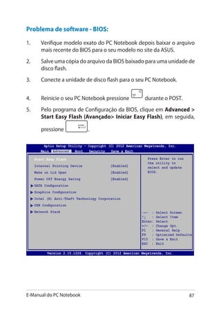 E-Manual do PC Notebook 87
Aptio Setup Utility - Copyright (C) 2011 American Megatrends, Inc.
Start Easy Flash
Internal Pointing Device [Enabled]
Wake on Lid Open [Enabled]
Power Off Energy Saving [Enabled]
SATA Configuration
Graphics Configuration
Intel (R) Anti-Theft Technology Corporation
USB Configuration
Network Stack
Press Enter to run
the utility to
select and update
BIOS.
Aptio Setup Utility - Copyright (C) 2012 American Megatrends, Inc.
Main Advanced Boot Security Save  Exit
→← : Select Screen
↑↓ : Select Item
Enter: Select
+/— : Change Opt.
F1 : General Help
F9 : Optimized Defaults
F10 : Save  Exit
ESC : Exit
Version 2.15.1226. Copyright (C) 2012 American Megatrends, Inc.
Problema de software - BIOS:
1.	 Verifique modelo exato do PC Notebook depois baixar o arquivo
mais recente do BIOS para o seu modelo no site da ASUS.
2.	 Salve uma cópia do arquivo da BIOS baixado para uma unidade de
disco flash.
3.	 Conecte a unidade de disco flash para o seu PC Notebook.
4.	 Reinicie o seu PC Notebook pressione durante o POST.
5.	 Pelo programa de Configuração da BIOS, clique em Advanced 
Start Easy Flash (Avançado Iniciar Easy Flash), em seguida,
pressione .
 