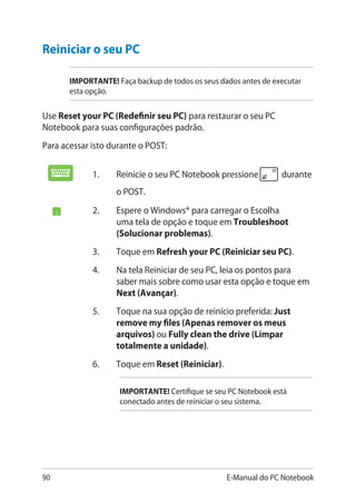 90 E-Manual do PC Notebook
1.	 Reinicie o seu PC Notebook pressione durante
o POST.
2.	 Espere o Windows® para carregar o Escolha
uma tela de opção e toque em Troubleshoot
(Solucionar problemas).
3.	 Toque em Refresh your PC (Reiniciar seu PC).
4.	 Na tela Reiniciar de seu PC, leia os pontos para
saber mais sobre como usar esta opção e toque em
Next (Avançar).
5.	 Toque na sua opção de reinício preferida: Just
remove my files (Apenas remover os meus
arquivos) ou Fully clean the drive (Limpar
totalmente a unidade).
6.	 Toque em Reset (Reiniciar).
IMPORTANTE! Certifique se seu PC Notebook está
conectado antes de reiniciar o seu sistema.
Reiniciar o seu PC
IMPORTANTE! Faça backup de todos os seus dados antes de executar
esta opção.
Use Reset your PC (Redefinir seu PC) para restaurar o seu PC
Notebook para suas configurações padrão.
Para acessar isto durante o POST:
 