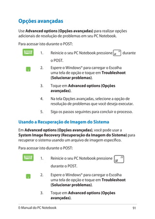 E-Manual do PC Notebook 91
1.	 Reinicie o seu PC Notebook pressione durante
o POST.
2.	 Espere o Windows® para carregar o Escolha
uma tela de opção e toque em Troubleshoot
(Solucionar problemas).
3.	 Toque em Advanced options (Opções
avançadas).
4.	 Na tela Opções avançadas, selecione a opção de
resolução de problemas que você deseja executar.
5.	 Siga os passos seguintes para concluir o processo.
1.	 Reinicie o seu PC Notebook pressione
durante o POST.
2.	 Espere o Windows® para carregar o Escolha
uma tela de opção e toque em Troubleshoot
(Solucionar problemas).
3.	 Toque em Advanced options (Opções
avançadas).
Usando a Recuperação de Imagem do Sistema
Em Advanced options (Opções avançadas), você pode usar a
System Image Recovery (Recuperação da Imagem do Sistema) para
recuperar o sistema usando um arquivo de imagem específico.
Para acessar isto durante o POST:
Opções avançadas
Use Advanced options (Opções avançadas) para realizar opções
adicionais de resolução de problemas em seu PC Notebook.
Para acessar isto durante o POST:
 