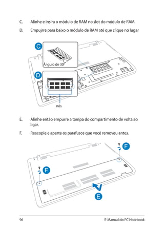 96 E-Manual do PC Notebook
Ângulo de 30o
E.	 Alinhe então empurre a tampa do compartimento de volta ao
ligar.
F. 	Reacople e aperte os parafusos que você removeu antes.
C.	Alinhe e insira o módulo de RAM no slot do módulo de RAM.
D.	Empujrre para baixo o módulo de RAM até que clique no lugar
nós
 