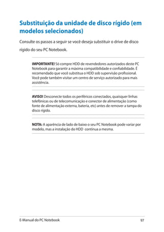 E-Manual do PC Notebook 97
Substituição da unidade de disco rígido (em
modelos selecionados)
Consulte os passos a seguir se você deseja substituir o drive de disco
rígido do seu PC Notebook.
IMPORTANTE! Só compre HDD de revendedores autorizados deste PC
Notebook para garantir a máxima compatibilidade e confiabilidade. É
recomendado que você substitua o HDD sob supervisão profissional.
Você pode também visitar um centro de serviço autorizado para mais
assistência.
AVISO! Desconecte todos os periféricos conectados, quaisquer linhas
telefônicas ou de telecomunicação e conector de alimentação (como
fonte de alimentação externa, bateria, etc) antes de remover a tampa do
disco rígido.
NOTA: A aparência de lado de baixo o seu PC Notebook pode variar por
modelo, mas a instalação do HDD continua a mesma.
 