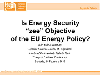 Is Energy Security
      “zee” Objective
of the EU Energy Policy?
             Jean-Michel Glachant
     Director Florence School of Regulation
     Holder of the Loyola de Palacio Chair
        Claeys & Casteels Conference
          Brussels, 1st February 2012
 