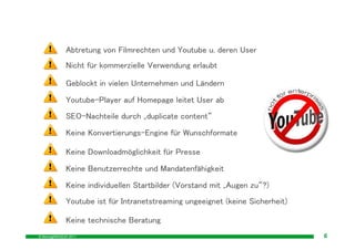 Abtretung von Filmrechten und Youtube u. deren User
              Nicht für kommerzielle Verwendung erlaubt

              Geblockt in vielen Unternehmen und Ländern
              Youtube-Player auf Homepage leitet User ab
              SEO-Nachteile durch „duplicate content“
              Keine Konvertierungs-Engine für Wunschformate

              Keine Downloadmöglichkeit für Presse
              Keine Benutzerrechte und Mandatenfähigkeit
              Keine individuellen Startbilder (Vorstand mit „Augen zu“?)
              Youtube ist für Intranetstreaming ungeeignet (keine Sicherheit)

              Keine technische Beratung
© MovingIMAGE24 2011                                                            6
 