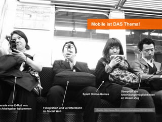 Mobile ist DAS Thema!




                                                                                           Überprüft die
                                                           Spielt Online-Games             Anbindungsmöglichkeiten
                                                                                           an diesen Zug

gerade eine E-Mail von
m Arbeitgeber bekommen   Fotografiert und veröffentlicht
                                                                    Quelle: http://www.flickr.com/photos/udono/4391951806//
                         im Social Web
 