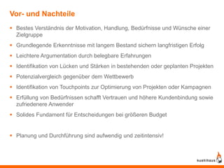 Vor- und Nachteile
 Bestes Verständnis der Motivation, Handlung, Bedürfnisse und Wünsche einer
  Zielgruppe
 Grundlegende Erkenntnisse mit langem Bestand sichern langfristigen Erfolg
 Leichtere Argumentation durch belegbare Erfahrungen
 Identifikation von Lücken und Stärken in bestehenden oder geplanten Projekten
 Potenzialvergleich gegenüber dem Wettbewerb
 Identifikation von Touchpoints zur Optimierung von Projekten oder Kampagnen
 Erfüllung von Bedürfnissen schafft Vertrauen und höhere Kundenbindung sowie
  zufriedenere Anwender
 Solides Fundament für Entscheidungen bei größeren Budget


 Planung und Durchführung sind aufwendig und zeitintensiv!
 