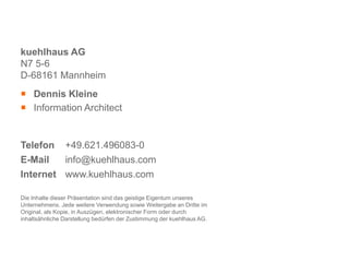 kuehlhaus AG
N7 5-6
D-68161 Mannheim
 Dennis Kleine
 Information Architect


Telefon +49.621.496083-0
E-Mail   info@kuehlhaus.com
Internet www.kuehlhaus.com

Die Inhalte dieser Präsentation sind das geistige Eigentum unseres
Unternehmens. Jede weitere Verwendung sowie Weitergabe an Dritte im
Original, als Kopie, in Auszügen, elektronischer Form oder durch
inhaltsähnliche Darstellung bedürfen der Zustimmung der kuehlhaus AG.
 