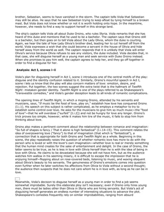 brother, Sebastian, seems to have vanished in the storm. The captain tells Viola that Sebastian
may still be alive. He says that he saw Sebastian trying to keep afloat by tying himself to a broken
mast. But Viola does not know whether or not it is worth holding onto hope. In the meantime,
however, she needs to find a way to support herself in this strange land.

The ship’s captain tells Viola all about Duke Orsino, who rules Illyria. Viola remarks that she has
heard of this duke and mentions that he used to be a bachelor. The captain says that Orsino still
is a bachelor, but then goes on to tell Viola about the Lady Olivia, whom the duke is courting.
Again, we hear the tale of how Lady Olivia’s brother died, leading her to cut herself off from the
world. Viola expresses a wish that she could become a servant in the house of Olivia and hide
herself away from the world as well. The captain responds that it is unlikely that Viola will enter
Olivia’s service because Olivia refuses to see any visitors, the duke included. Viola decides that, in
that case, she will disguise herself as a young man and seek service with Duke Orsino instead.
When she promises to pay him well, the captain agrees to help her, and they go off together in
order to find a disguise for her.

Analysis: Act I, scenes i–ii

Viola’s plan for disguising herself in Act I, scene ii introduces one of the central motifs of the play:
disguise and the identity confusion related to it. Similarly, Orsino’s mournful speech in Act I,
scene i lets us know that the play will also concern matters of love: emotion, desire, and
rejection. Put together, the two scenes suggest the extra twist that is the hallmark of Twelfth
Night: mistaken gender identity. Twelfth Night is one of the plays referred to as Shakespeare’s
“transvestite comedies,” and Viola’s gender deception leads to all kinds of romantic complications.

The opening lines of Twelfth Night, in which a moping Orsino, attended by his servants and
musicians, says, “If music be the food of love, play on,” establish how love has conquered Orsino
(I.i.1). His speech on this subject is rather complicated, as he employs a metaphor to try to
establish some control over love. He asks for the musicians to give him so much music—the “food
of love”—that he will overdose (“surfeit” [I.i.2]) and not be hungry for love any longer. Orsino’s
trick proves too simple, however; while it makes him tire of the music, it fails to stop him from
thinking about love.

Orsino also makes a pertinent comment about the relationship between romance and imagination:
“So full of shapes is fancy / That it alone is high fantastical” (I.i.14–15). This comment relates the
idea of overpowering love (“fancy”) to that of imagination (that which is “fantastical”), a
connection that is appropriate for both Orsino and Twelfth Night as a whole. Beginning in this
scene, the play repeatedly raises the question of whether romantic love has more to do with the
person who is loved or with the lover’s own imagination—whether love is real or merely something
that the human mind creates for the sake of entertainment and delight. In the case of Orsino, the
latter seems to be true, as he is less in love with Olivia herself than he is with the idea of being in
love with Olivia. He claims to be devastated because she will not have him, but as the audience
watches him wallow in his seeming misery, it is difficult to escape the impression that he is
enjoying himself—flopping about on rose-covered beds, listening to music, and waxing eloquent
about Olivia’s beauty to his servants. The genuineness of Orsino’s emotions comes into question
even further when he later switches his affections from Olivia to Viola without a second thought;
the audience then suspects that he does not care whom he is in love with, as long as he can be in
love.


Meanwhile, Viola’s decision to disguise herself as a young man in order to find a job seems
somewhat improbable. Surely this elaborate ploy isn’t necessary; even if Orsino only hires young
men, there must be ladies other than Olivia in Illyria who are hiring servants. But Viola’s act of
disguising herself generates an endless number of interesting situations to advance the plot.
Shakespeare’s comedies frequently rely on similar improbabilities, ranging from absurd
 
