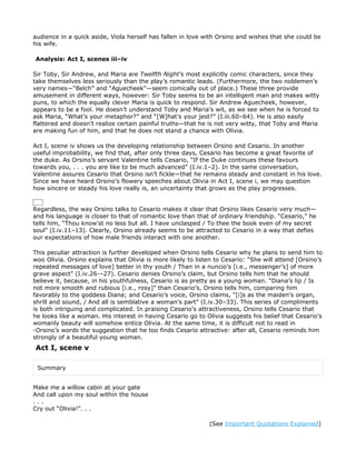 audience in a quick aside, Viola herself has fallen in love with Orsino and wishes that she could be
his wife.

Analysis: Act I, scenes iii–iv

Sir Toby, Sir Andrew, and Maria are Twelfth Night’s most explicitly comic characters, since they
take themselves less seriously than the play’s romantic leads. (Furthermore, the two noblemen’s
very names—“Belch” and “Aguecheek”—seem comically out of place.) These three provide
amusement in different ways, however: Sir Toby seems to be an intelligent man and makes witty
puns, to which the equally clever Maria is quick to respond. Sir Andrew Aguecheek, however,
appears to be a fool. He doesn’t understand Toby and Maria’s wit, as we see when he is forced to
ask Maria, “What’s your metaphor?” and “[W]hat’s your jest?” (I.iii.60–64). He is also easily
flattered and doesn’t realize certain painful truths—that he is not very witty, that Toby and Maria
are making fun of him, and that he does not stand a chance with Olivia.

Act I, scene iv shows us the developing relationship between Orsino and Cesario. In another
useful improbability, we find that, after only three days, Cesario has become a great favorite of
the duke. As Orsino’s servant Valentine tells Cesario, “If the Duke continues these favours
towards you, . . . you are like to be much advanced” (I.iv.1–2). In the same conversation,
Valentine assures Cesario that Orsino isn’t fickle—that he remains steady and constant in his love.
Since we have heard Orsino’s flowery speeches about Olivia in Act I, scene i, we may question
how sincere or steady his love really is, an uncertainty that grows as the play progresses.


Regardless, the way Orsino talks to Cesario makes it clear that Orsino likes Cesario very much—
and his language is closer to that of romantic love than that of ordinary friendship. “Cesario,” he
tells him, “Thou know’st no less but all. I have unclasped / To thee the book even of my secret
soul” (I.iv.11–13). Clearly, Orsino already seems to be attracted to Cesario in a way that defies
our expectations of how male friends interact with one another.

This peculiar attraction is further developed when Orsino tells Cesario why he plans to send him to
woo Olivia. Orsino explains that Olivia is more likely to listen to Cesario: “She will attend [Orsino’s
repeated messages of love] better in thy youth / Than in a nuncio’s [i.e., messenger’s] of more
grave aspect” (I.iv.26-–27). Cesario denies Orsino’s claim, but Orsino tells him that he should
believe it, because, in his youthfulness, Cesario is as pretty as a young woman. “Diana’s lip / Is
not more smooth and rubious [i.e., rosy]” than Cesario’s, Orsino tells him, comparing him
favorably to the goddess Diana; and Cesario’s voice, Orsino claims, “[i]s as the maiden’s organ,
shrill and sound, / And all is semblative a woman’s part” (I.iv.30–33). This series of compliments
is both intriguing and complicated. In praising Cesario’s attractiveness, Orsino tells Cesario that
he looks like a woman. His interest in having Cesario go to Olivia suggests his belief that Cesario’s
womanly beauty will somehow entice Olivia. At the same time, it is difficult not to read in
-Orsino’s words the suggestion that he too finds Cesario attractive: after all, Cesario reminds him
strongly of a beautiful young woman.
Act I, scene v

 Summary


Make me a willow cabin at your gate
And call upon my soul within the house
...
Cry out “Olivia!”. . .

                                                              (See Important Quotations Explained)
 