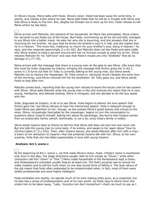 In Olivia’s house, Maria talks with Feste, Olivia’s clown. Feste has been away for some time, it
seems, and nobody knew where he was. Maria tells Feste that he will be in trouble with Olivia and
that Olivia is likely to fire him. But, despite her threats not to stick up for him, Feste refuses to tell
Maria where he has been.


Olivia arrives with Malvolio, the steward of her household. As Maria has anticipated, Olivia orders
her servants to put Feste out of the house. But Feste, summoning up all his wit and skill, manages
to put Olivia into a better mood. He asks her why she is mourning, and she answers that she is
mourning for her brother. He says that he thinks her brother’s soul is in hell, and she replies that
he is in heaven. “The more fool, madonna, to mourn for your brother’s soul, being in heaven,” he
says, and she responds approvingly (I.v.61–62). But Malvolio does not like Feste and asks coldly
why Olivia wishes to keep a servant around who has no function except to poke fun at her. Olivia
rebukes Malvolio for his “self-love” and says that Feste’s insults are only “birdbolts” that do no
damage (I.v.77–79).

Maria arrives with the message that there is a young man at the gate to see Olivia. (We know that
this must be Viola, disguised as Cesario, bringing the message that Orsino gives her in Act I,
scene iv.) It turns out that Sir Toby is currently talking to the young man, but Olivia sends
Malvolio out to receive the messenger. Sir Toby comes in, obviously drunk (despite the early hour
of the morning), and Olivia criticizes him for his alcoholism. Sir Toby goes out, and Olivia sends
Feste to look after him.

Malvolio comes back, reporting that the young man refuses to leave the house until he has spoken
with Olivia. Olivia asks Malvolio what the young man is like and receives the report that he is very
young, handsome, and delicate-looking. Olivia is intrigued, and she decides to let the boy speak
with her.

Viola, disguised as Cesario, is let in to see Olivia. Viola begins to deliver the love speech that
Orsino gave her, but Olivia refuses to hear the memorized speech. Viola is eloquent enough to
make Olivia pay attention to her, though, as she praises Olivia’s great beauty and virtues to the
skies. Olivia, increasingly fascinated by the messenger, begins to turn the conversation to
questions about Cesario himself. Asking him about his parentage, she learns that Cesario comes
from an aristocratic family (which, technically, is not a lie, since Viola’s family is noble).

Olivia sends Cesario back to Orsino to tell him that Olivia still does not love him and never will.
But she tells the young man to come back, if he wishes, and speak to her again about “how he
[Orsino] takes it” (I.v.252). Then, after Cesario leaves, she sends Malvolio after him with a ring—
a token of her attraction to Cesario—that she pretends Cesario left with her. Olivia, to her own
surprise, finds that she has fallen passionately in love with young Cesario.

Analysis: Act I, scene v


At the beginning of Act I, scene v, we first meet Olivia’s clown, Feste. (Feste’s name is mentioned
only once in the play; the stage directions usually refer to him simply as “Clown,” while other
characters call him “clown” or “fool.”) Many noble households in the Renaissance kept a clown,
and Shakespeare’s comedies usually feature at least one. The fool’s purpose was to amuse his
noble masters and to tell the truth when no one else would think of telling it. The dual nature of
the job meant that fools often pretended to be simpleminded when, in fact, most of them were
skilled professionals and were highly intelligent.

Feste embodies this duality: he spends much of his time making witty puns, as is expected, but
he also has a sense of professionalism and of his own worth. As Feste says to Olivia when she
orders him to be taken away, “Lady, ‘Cucullus non facit monachum’—that’s as much to say as I
 